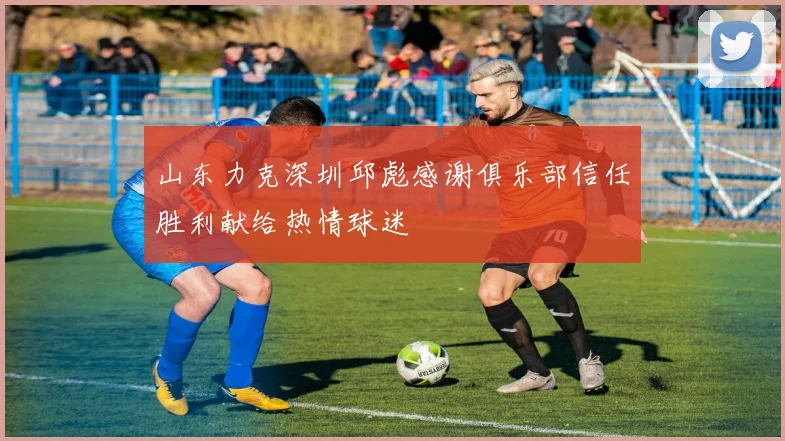 山东力克深圳邱彪感谢俱乐部信任胜利献给热情球迷