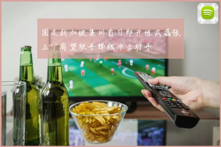 国足新加坡集训首日即开练武磊张玉宁有望联手锋线冲击对手