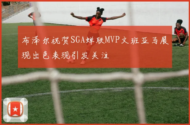 布泽尔祝贺SGA蝉联MVP文班亚马展现出色表现引发关注