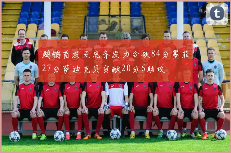 鹈鹕首发五虎齐发力合砍84分墨菲27分萨迪克贝贡献20分6助攻