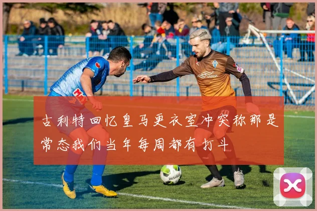 古利特回忆皇马更衣室冲突称那是常态我们当年每周都有打斗