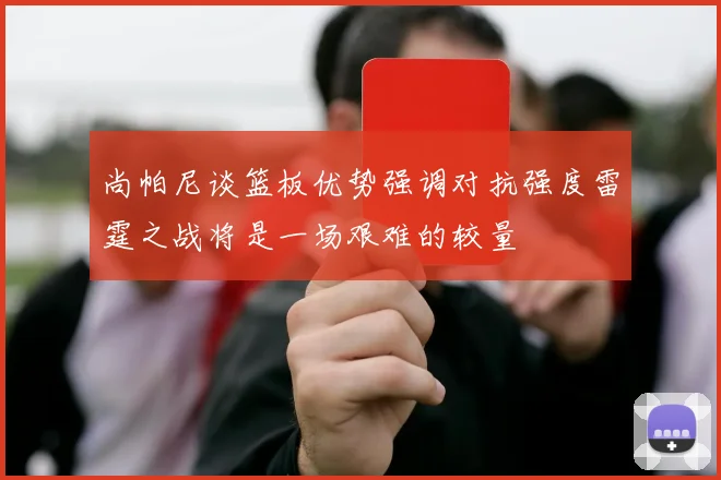 尚帕尼谈篮板优势强调对抗强度雷霆之战将是一场艰难的较量