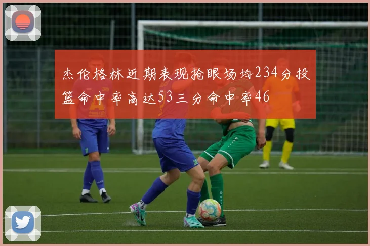 杰伦格林近期表现抢眼场均234分投篮命中率高达53三分命中率46