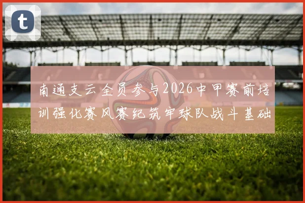南通支云全员参与2026中甲赛前培训强化赛风赛纪筑牢球队战斗基础