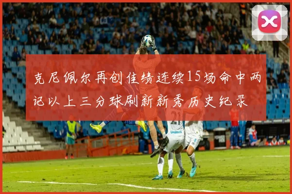 克尼佩尔再创佳绩连续15场命中两记以上三分球刷新新秀历史纪录