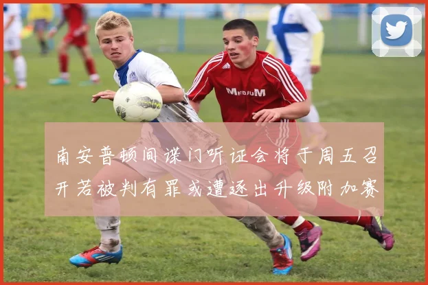 南安普顿间谍门听证会将于周五召开若被判有罪或遭逐出升级附加赛