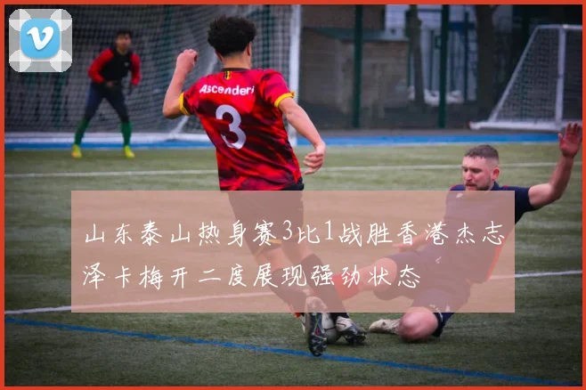 山东泰山热身赛3比1战胜香港杰志泽卡梅开二度展现强劲状态