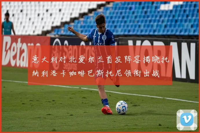 意大利对北爱尔兰首发阵容揭晓托纳利洛卡咖啡巴斯托尼领衔出战