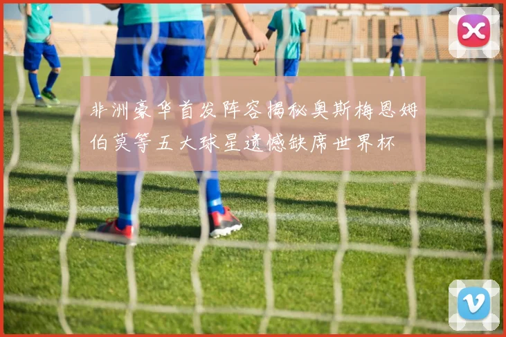 非洲豪华首发阵容揭秘奥斯梅恩姆伯莫等五大球星遗憾缺席世界杯
