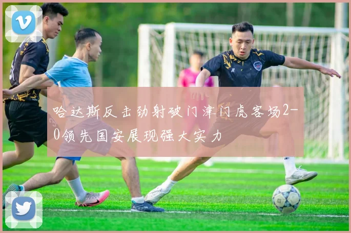 哈达斯反击劲射破门津门虎客场2-0领先国安展现强大实力