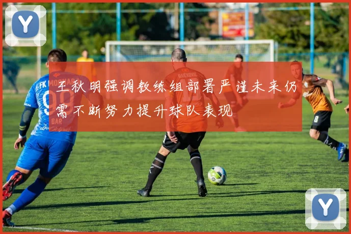 王秋明强调教练组部署严谨未来仍需不断努力提升球队表现