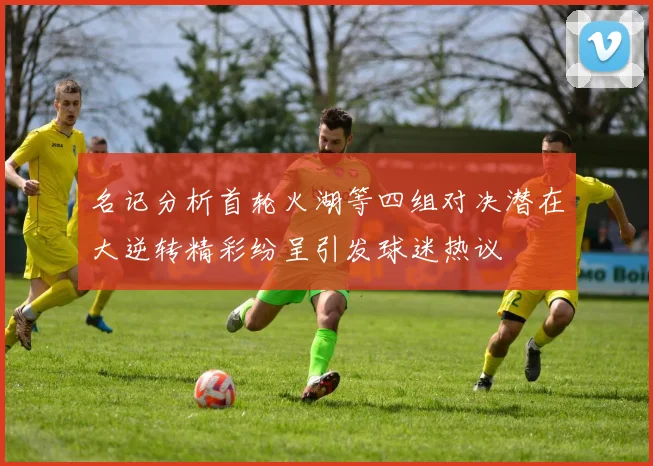 名记分析首轮火湖等四组对决潜在大逆转精彩纷呈引发球迷热议