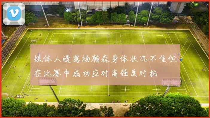 媒体人透露杨瀚森身体状况不佳但在比赛中成功应对高强度对抗