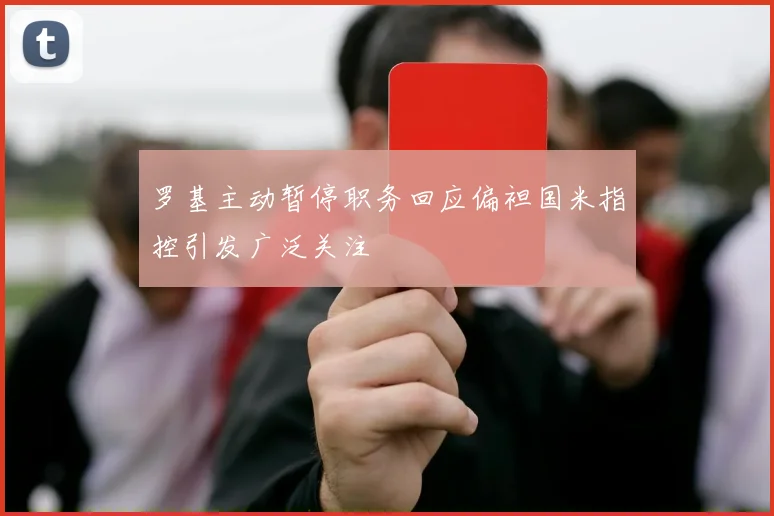 罗基主动暂停职务回应偏袒国米指控引发广泛关注
