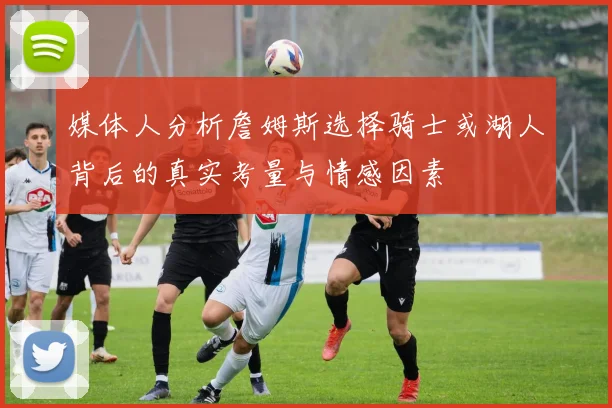 媒体人分析詹姆斯选择骑士或湖人背后的真实考量与情感因素