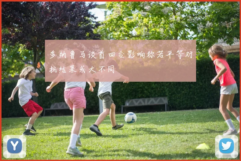 多纳鲁马谈首回合影响称若平等对抗结果或大不同