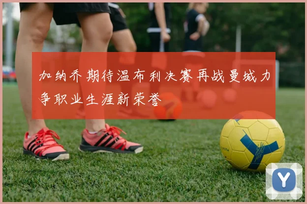 加纳乔期待温布利决赛再战曼城力争职业生涯新荣誉