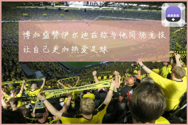 博加盛赞伊尔迪兹称与他同场竞技让自己更加热爱足球