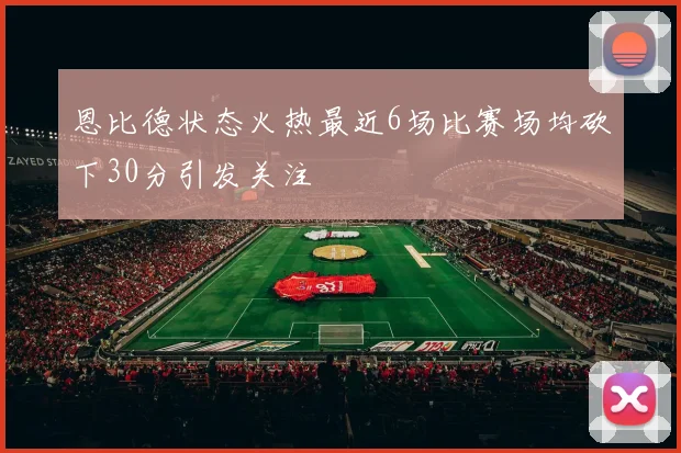 恩比德状态火热最近6场比赛场均砍下30分引发关注
