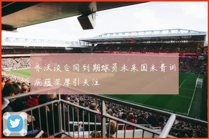 齐沃谈合同到期球员未来国米青训底蕴深厚引关注