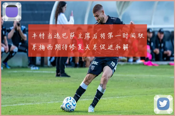 丰特当选巴萨主席后将第一时间联系梅西期待修复关系促进和解