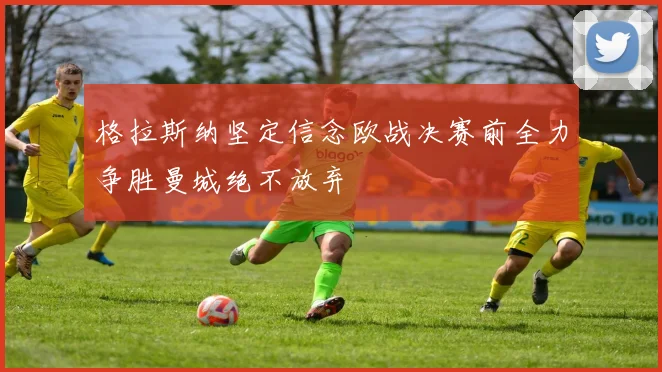 格拉斯纳坚定信念欧战决赛前全力争胜曼城绝不放弃