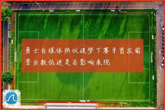 勇士自媒体热议追梦下赛季首发前景分数低迷是否影响表现